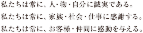 私たちは常に、人・物・自分に誠実である。 私たちは常に、家族・社会・仕事に感謝する。 私たちは常に、お客様・仲間に感動を与える。